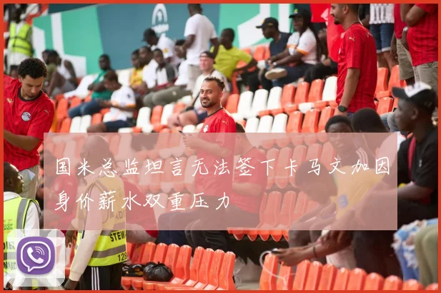 国米总监坦言无法签下卡马文加因身价薪水双重压力