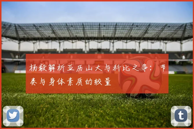 杨毅解析亚历山大与科比之争：节奏与身体素质的较量