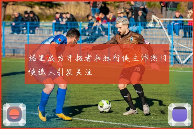 诺里成为开拓者和独行侠主帅热门候选人引发关注