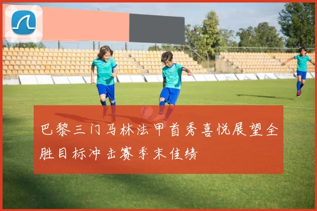 巴黎三门马林法甲首秀喜悦展望全胜目标冲击赛季末佳绩