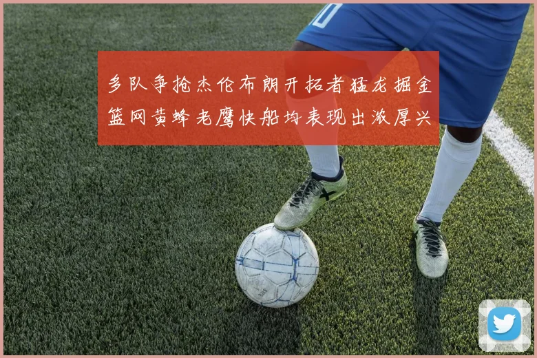 多队争抢杰伦布朗开拓者猛龙掘金篮网黄蜂老鹰快船均表现出浓厚兴趣