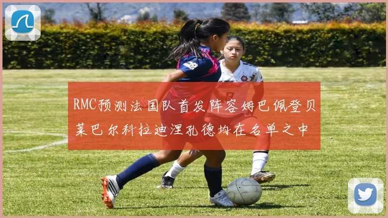 RMC预测法国队首发阵容姆巴佩登贝莱巴尔科拉迪涅孔德均在名单之中