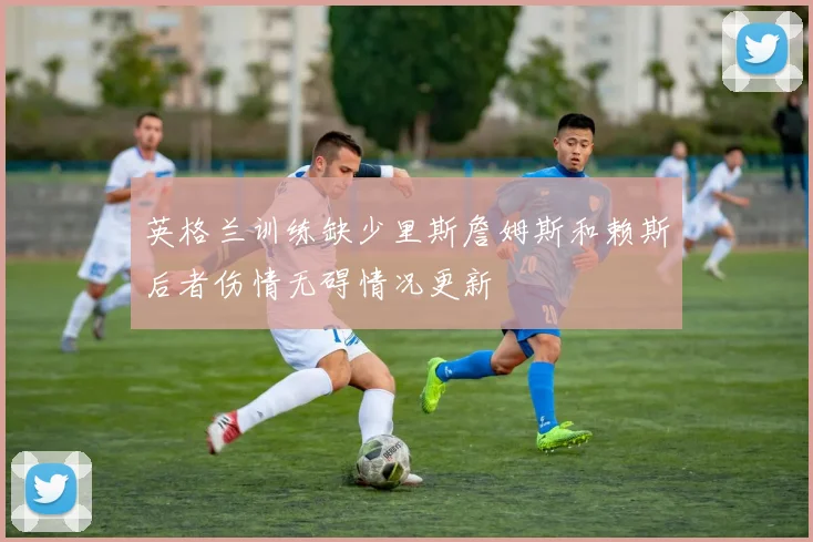 英格兰训练缺少里斯詹姆斯和赖斯后者伤情无碍情况更新