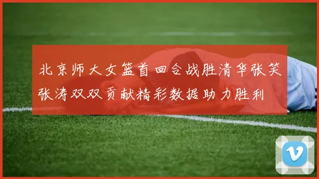 北京师大女篮首回合战胜清华张笑张涛双双贡献精彩数据助力胜利