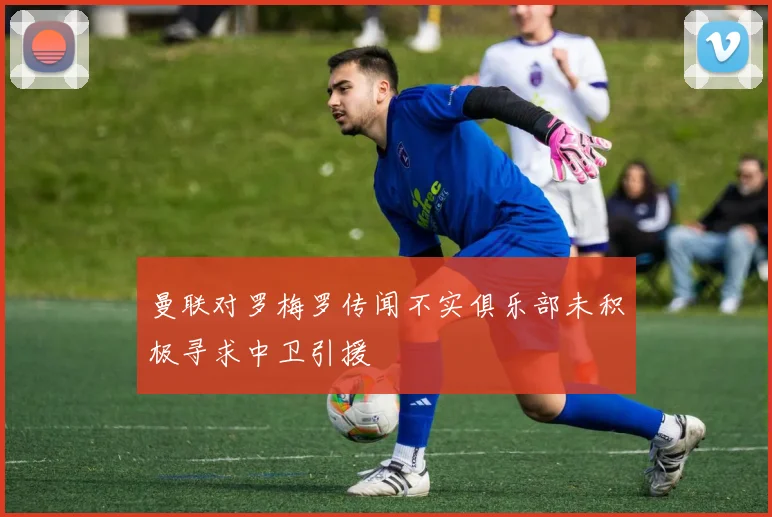 曼联对罗梅罗传闻不实俱乐部未积极寻求中卫引援