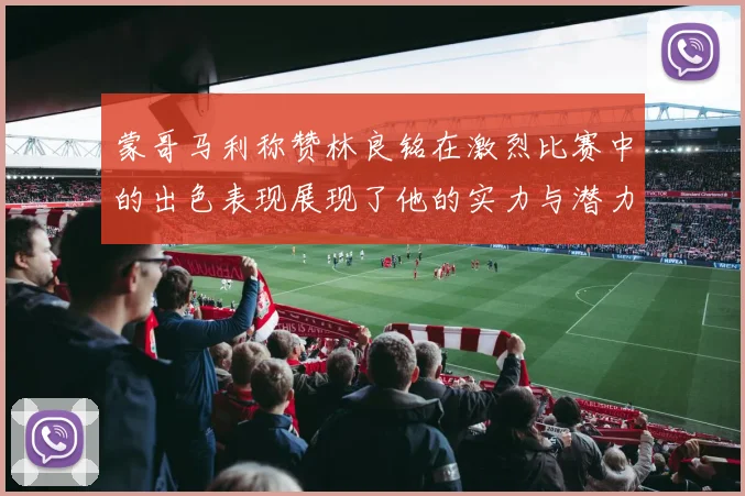 蒙哥马利称赞林良铭在激烈比赛中的出色表现展现了他的实力与潜力