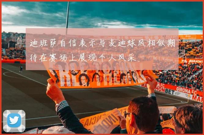 迪班萨自信表示与麦迪球风相似期待在赛场上展现个人风采
