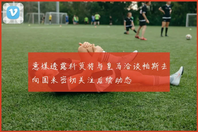 意媒透露科莫将与皇马洽谈帕斯去向国米密切关注后续动态