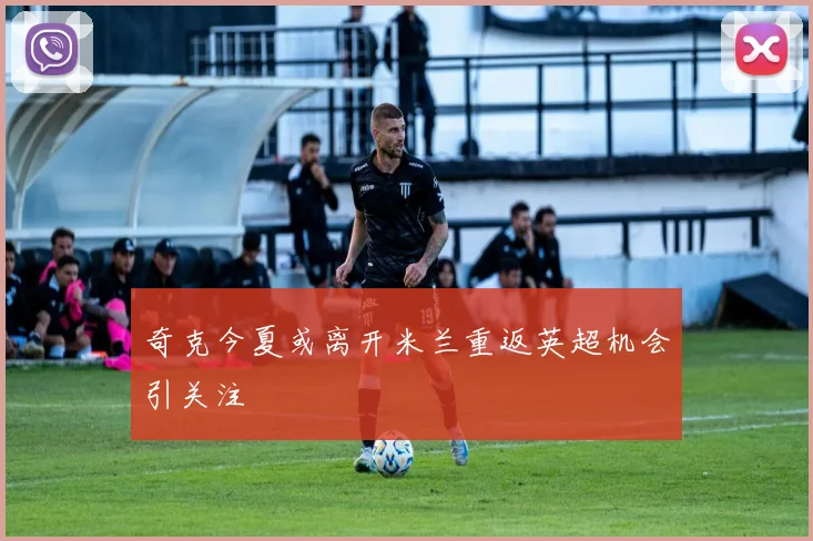 奇克今夏或离开米兰重返英超机会引关注