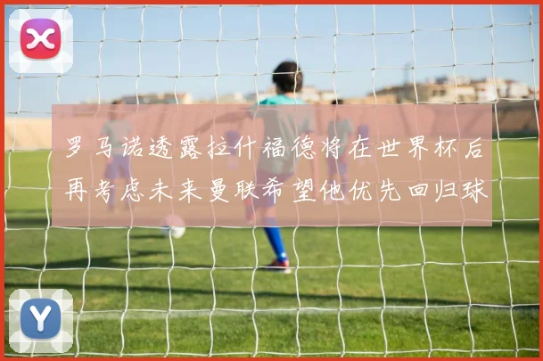 罗马诺透露拉什福德将在世界杯后再考虑未来曼联希望他优先回归球队