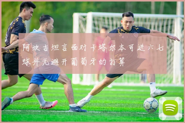 阿坎吉坦言面对卡塔尔本可进六七球并无避开葡萄牙的打算